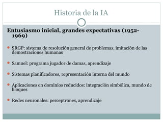 Historia de la IA

Entusiasmo inicial, grandes expectativas (1952-
 1969)

 SRGP: sistema de resolución general de problemas, imitación de las
  demostraciones humanas

 Samuel: programa jugador de damas, aprendizaje

 Sistemas planificadores, representación interna del mundo

 Aplicaciones en dominios reducidos: integración simbólica, mundo de
  bloques

 Redes neuronales: perceptrones, aprendizaje
 