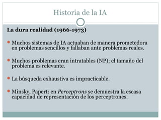 Historia de la IA

La dura realidad (1966-1973)

 Muchos sistemas de IA actuaban de manera prometedora
 en problemas sencillos y fallaban ante problemas reales.

 Muchos problemas eran intratables (NP); el tamaño del
 problema es relevante.

 La búsqueda exhaustiva es impracticable.

 Minsky, Papert: en Perceptrons se demuestra la escasa
 capacidad de representación de los perceptrones.
 