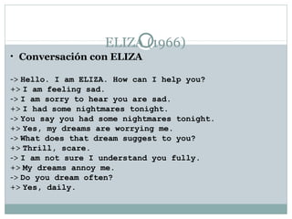ELIZA (1966)
• Conversación con ELIZA

-> Hello. I am ELIZA. How can I help you?
+> I am feeling sad.
-> I am sorry to hear you are sad.
+> I had some nightmares tonight.
-> You say you had some nightmares tonight.
+> Yes, my dreams are worrying me.
-> What does that dream suggest to you?
+> Thrill, scare.
-> I am not sure I understand you fully.
+> My dreams annoy me.
-> Do you dream often?
+> Yes, daily.
 