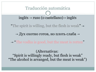 Traducción automática

      inglés → ruso (o castellano)→ inglés

 “The spirit is willing, but the flesh is weak” →

    → Дух охотно готов, но плоть слаба →

 → “The vodka is good, but the meat is rotten”

                  (Alternativas:
  “Spirit is willingly ready, but flesh is weak”
“The alcohol is arranged, but the meat is weak”)
 