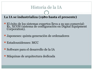 Historia de la IA

La IA se industrializa (1980 hasta el presente)

 El éxito de los sistemas expertos lleva a su uso comercial:
  R1, XCON (sistema de configuración en Digital Equipment
  Corporation).

 Japoneses: quinta generación de ordenadores

 Estadounidenses: MCC

 Software para el desarrollo de la IA

 Máquinas de arquitectura dedicada
 