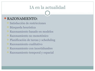 IA en la actualidad

RAZONAMIENTO:
    Satisfacción de restricciones
    Búsqueda heurística
    Razonamiento basado en modelos
    Razonamiento no monotónico
    Planificación de tareas y scheduling
    Razonamiento cualitativo
    Razonamiento con incertidumbre
    Razonamiento temporal y espacial
 