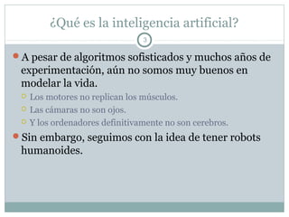 ¿Qué es la inteligencia artificial?
                                 3

A pesar de algoritmos sofisticados y muchos años de
 experimentación, aún no somos muy buenos en
 modelar la vida.
    Los motores no replican los músculos.
    Las cámaras no son ojos.
    Y los ordenadores definitivamente no son cerebros.
Sin embargo, seguimos con la idea de tener robots
 humanoides.
 