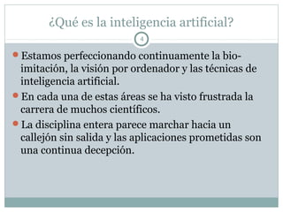 ¿Qué es la inteligencia artificial?
                           4

Estamos perfeccionando continuamente la bio-
 imitación, la visión por ordenador y las técnicas de
 inteligencia artificial.
En cada una de estas áreas se ha visto frustrada la
 carrera de muchos científicos.
La disciplina entera parece marchar hacia un
 callejón sin salida y las aplicaciones prometidas son
 una continua decepción.
 