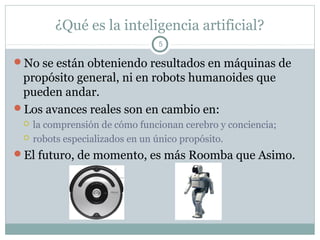 ¿Qué es la inteligencia artificial?
                                5

No se están obteniendo resultados en máquinas de
 propósito general, ni en robots humanoides que
 pueden andar.
Los avances reales son en cambio en:
    la comprensión de cómo funcionan cerebro y conciencia;
    robots especializados en un único propósito.
El futuro, de momento, es más Roomba que Asimo.
 