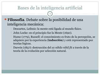 Bases de la inteligencia artificial
                                    6

Filosofía. Debate sobre la posibilidad de una
 inteligencia mecánica:
      Descartes, Leibniz: la mente está ligada al mundo físico.
      John Locke: en el principio fue la Mente (1690).
      Hume (1779), Russell: el conocimiento es fruto de la percepción, se
       adquiere por la experiencia (inducción) y está representado por
       teorías lógicas.
      Darwin (1857): destrucción del ex nihilo nihil fit a través de la
       teoría de la evolución por selección natural.
 