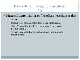 Bases de la inteligencia artificial
                                   7

Matemáticas. Las bases filosóficas necesitan reglas
 formales:
      Boole, Frege: fundamentos de la lógica matemática.
      Gödel, Turing: límites de lo computable (teorema de
       incompletitud).
      Fermat, Bernoulli, Bayes: probabilidad, razonamiento
       probabilístico.
 