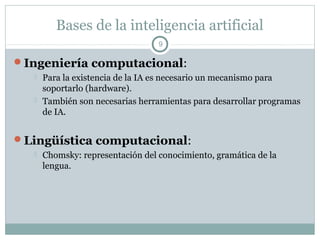 Bases de la inteligencia artificial
                                   9

Ingeniería computacional:
      Para la existencia de la IA es necesario un mecanismo para
       soportarlo (hardware).
      También son necesarias herramientas para desarrollar programas
       de IA.


Lingüística computacional:
      Chomsky: representación del conocimiento, gramática de la
       lengua.
 