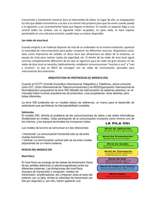 transmisión y mantenerlo mientras dura el intercambio de datos. En lugar de ello, se empaquetan
los bits que deben transmitirse y se dan a la central más próxima para que los envíe cuando pueda
a la siguiente, y así sucesivamente hasta que lleguen al destino. Si cuando un paquete llega a una
central todos los enlaces con la siguiente están ocupados, no pasa nada, lo hace esperar
poniéndolo en una cola para enviarlo cuando haya un enlace disponible.

Las redes de área local

Cuando empezó a ser habitual disponer de más de un ordenador en la misma instalación, apareció
la necesidad de interconectarlos para poder compartir los diferentes recursos: dispositivos caros,
tales como impresoras de calidad, un disco duro que almacenara los datos de la empresa, un
equipo de cinta para realizar copias de seguridad, etc. El diseño de las redes de área local siguió
caminos completamente diferentes de los que se siguieron para las redes de gran alcance. En las
redes de área local se necesita, habitualmente, establecer comunicaciones “muchos a uno” y “uno
a muchos”, lo que es difícil de conseguir con las redes de conmutación, pensadas para
interconectar dos estaciones.

                          ARQUITECTURA DE PROTOCOLOS (EL MODELO OSI)

Cuando el CCITT (Comité Consultivo Internacional Telegráfico y Telefónico, ahora conocido
como UIT, Unión Internacional de Telecomunicaciones) y la ISO(Organización Internacional de
Normalización) propusieron la torre OSI (Modelo de interconexión de sistemas abiertos), en el
mercado había muchas arquitecturas de protocolos, unas propietarias, otras abiertas, pero
todas diferentes.

La torre OSI pretendía ser un modelo básico de referencia, un marco para el desarrollo de
estándares que permitieran la interoperabilidad completa.

Definición:
El modelo OSI, afronta el problema de las comunicaciones de datos y las redes informáticas
dividiéndolo en niveles. Cada participante de la comunicación incorpora como mínimo uno de
los mismos, y los equipos terminales los incorporan todos.

Los niveles de la torre se comunican en dos direcciones:

• Horizontal. La comunicación horizontal sólo se da entre
niveles homónimos.
• Vertical. La comunicación vertical sólo se da entre niveles
adyacentes de un mismo sistema.

NIVELES DEL MODELO OSI

Nivel físico

El nivel físico se encarga de las tareas de transmisión física
de las señales eléctricas (o electromagnéticas) entre los
diferentes sistemas. Las limitaciones del nivel físico
(equipos de transmisión y recepción, medios de
transmisión, amplificadores, etc.) imponen otras al resto del
sistema: por un lado, limitan la velocidad de transmisión (en
bits por segundo) y, por otro, hacen aparecer una
 