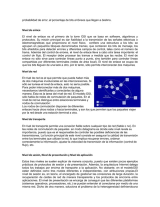 probabilidad de error, el porcentaje de bits erróneos que llegan a destino.


Nivel de enlace

El nivel de enlace es el primero de la torre OSI que se basa en software, algoritmos y
protocolos. Su misión principal es dar fiabilidad a la transmisión de las señales eléctricas o
electromagnéticas que proporciona el nivel físico, confiere una estructura a los bits: se
agrupan en pequeños bloques denominados tramas, que contienen los bits de mensaje, los
bits añadidos para detectar errores y diferentes campos de control, tales como el número de
trama. Además del control de errores, el nivel de enlace lleva a cabo otra tarea importante: el
control de flujo. El receptor debe procesar las tramas a medida que las recibe. El nivel de
enlace no sólo sirve para controlar líneas punto a punto, sino también para controlar líneas
compartidas por diferentes terminales (redes de área local). El nivel de enlace se ocupa de
que los bits lleguen de una lado a otro, por lo tanto, sólo permite interconectar dos máquinas

Nivel de red

El nivel de red es el que permite que pueda haber más
de dos máquinas involucradas en las interconexiones. Si
sólo se tuviese el nivel de enlace, esto no sería posible.
Para poder interconectar más de dos máquinas,
necesitamos identificarlas y conectarlas de alguna
manera. Ésta es la tarea del nivel de red. El modelo OSI,
sólo habla de redes de conmutación de paquetes. En el
nivel de red se distingue entre estaciones terminales y
nodos de conmutación:
Los nodos de conmutación disponen de diferentes
enlaces hacia otros nodos o hacia terminales, y son los que permiten que los paquetes viajen
por la red desde una estación terminal a otra.

Nivel de transporte

El nivel de transporte permite una conexión fiable sobre cualquier tipo de red (fiable o no). En
las redes de conmutación de paquetes en modo datagrama es donde este nivel revela su
importancia, puesto que es el responsable de controlar las posibles deficiencias de las
transmisiones. La función principal de este nivel consiste en asegurar la calidad de transmisión
entre los terminales que utilizan la red, lo que implica recuperar errores, ordenar
correctamente la información, ajustar la velocidad de transmisión de la información (control de
flujo), etc.


Nivel de sesión, Nivel de presentación y Nivel de aplicación

Estos tres niveles se suelen explicar de manera conjunta, puesto que existen pocos ejemplos
prácticos de protocolos de sesión y de presentación. Además, la arquitectura Internet delega
todos los trabajos por encima de transporte a la aplicación. No obstante, en el modeloOSI
están definidos como tres niveles diferentes e independientes, con atribuciones propias.El
nivel de sesión es, en teoría, el encargado de gestionar las conexiones de larga duración, la
recuperación de caídas de red de manera transparente y los protocolos de sincronía entre
aplicaciones. El nivel de presentación se encarga de conseguir que las diferentes plataformas
(sistemas operativos, procesadores, etc.) se puedan entender al conectarse por medio de una
misma red. Dicho de otra manera, soluciona el problema de la heterogeneidad definiendouna
 