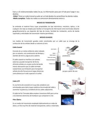hub y a él estánconectados todos los pc, la información pasa por el hub para luego ir asu
destino.
-Árbol: Tiene un nodo troncal q suele ser un hub desde el q seramifican los demás nodos.
-Malla completa: Todos los nodos se comunican directamente entre si.

                                    MEDIOS DE TRANSMISIÓN

Se entiende el material físico cuyas propiedades de tipo electrónico, mecánico, óptico, o de
cualquier otro tipo se emplea para facilitar el transporte de información entre terminales distante
geográficamente.Su uso depende del tipo de (costo, facilidad de instalación, ancho de banda
soportado y velocidades de transmisión máxima permitidas).

                                         MEDIOS GUIADOS

Los medios de transmisión guiados están constituidos por un cable que se encarga de la
conducción de las señales desde un extremo al otro.

Cable Coaxial

Consiste de un núcleo sólido de cobre rodeado
por un aislante, una combinación de blindaje y
alambre de tierra y alguna otra cubierta                                  protectora.

El cable coaxial no interfiere con señales
externas y puede transportar de forma
eficiente señales en un gran ancho de banda                               con
menor atenuación que un cable normalel
coaxial tiene una limitación para transportar
señales de alta frecuencia en largas distancias                           ya que a partir de una
cierta distancia el ruido superará a la señal.



Cable UTP

Es una forma de conexión en la que dos aisladores son
entrelazados para darle mayor estética al terminado del cable y
aumentar la potencia y la diafonía de los cables adyacentes.

El cable de Par Trenzado debe emplear conectores RJ45 para unirse
a los distintos elementos de hardware que componen la red.

Fibra Óptica

Es un medio de transmisión empleado habitualmente en redes de
datos; un hilo muy fino de material transparente, vidrio o materiales
 