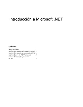 Introducción a Microsoft .NET




Contenido

Notas generales                              1
Lección: Introducción a la plataforma .NET    2
Lección: Introducción a servicios Web XML 14
Lección: Dentro de .NET Framework            20
Lección: Compilación y ejecución
en .NET                                      25
 