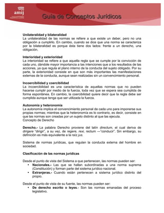 Unilateralidad y bilateralidad
La unilateralidad de las normas se refiere a que existe un deber, pero no una
obligación a cumplirlo. En cambio, cuando se dice que una norma se caracteriza
por la bilateralidad es porque ésta tiene dos lados: frente a un derecho, una
obligación.
Interioridad y exterioridad
La interioridad se refiere a que aquella regla que se cumple por la convicción de
cada uno, dándole mayor importancia a las intenciones que a los resultados de las
acciones, ya que regula el plano interno de la conducta del sujeto obligado. Por su
parte, la exterioridad consiste en que son más importantes las manifestaciones
externas de la conducta, aunque sean realizadas sin un convencimiento personal.
Incoercibilidad y coercibilidad
La incoercibilidad es una característica de aquellas normas que no pueden
hacerse cumplir por medio de la fuerza, toda vez que se espera sea cumplida de
forma espontánea. En cambio, la coercibilidad quiere decir que la regla debe ser
cumplida aunque tenga que ser utilizada la fuerza.
Autonomía y heteronomía
La autonomía implica el convencimiento personal de cada uno para imponerse sus
propias normas; mientras que la heteronomía es lo contrario, es decir, consiste en
que las normas son creadas por un sujeto distinto al que las ejecuta.
Concepto de Derecho
Derecho.- La palabra Derecho proviene del latín directum, el cual deriva de
dirigere “dirigir”, a su vez, de regere, rexi, rectum ―”conducir”. Sin embargo, su
definición es más equivalente a la raíz jus.
Sistema de normas jurídicas, que regulan la conducta externa del hombre en
sociedad.
Clasificación de las normas jurídicas
Desde el punto de vista del Sistema a que pertenecen, las normas pueden ser:
• Nacionales.- Las que se hallan subordinadas a una norma suprema
(Constitución) y forman parte del sistema jurídico nacional.
• Extranjeras.- Cuando están pertenecen a sistema jurídico distinto del
propio.
Desde el punto de vista de su fuente, las normas pueden ser:
• De derecho escrito o leyes.- Son las normas emanadas del proceso
legislativo.
 