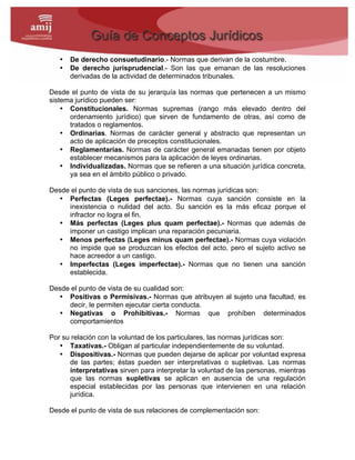 • De derecho consuetudinario.- Normas que derivan de la costumbre.
• De derecho jurisprudencial.- Son las que emanan de las resoluciones
derivadas de la actividad de determinados tribunales.
Desde el punto de vista de su jerarquía las normas que pertenecen a un mismo
sistema jurídico pueden ser:
• Constitucionales. Normas supremas (rango más elevado dentro del
ordenamiento jurídico) que sirven de fundamento de otras, así como de
tratados o reglamentos.
• Ordinarias. Normas de carácter general y abstracto que representan un
acto de aplicación de preceptos constitucionales.
• Reglamentarias. Normas de carácter general emanadas tienen por objeto
establecer mecanismos para la aplicación de leyes ordinarias.
• Individualizadas. Normas que se refieren a una situación jurídica concreta,
ya sea en el ámbito público o privado.
Desde el punto de vista de sus sanciones, las normas jurídicas son:
• Perfectas (Leges perfectae).- Normas cuya sanción consiste en la
inexistencia o nulidad del acto. Su sanción es la más eficaz porque el
infractor no logra el fin.
• Más perfectas (Leges plus quam perfectae).- Normas que además de
imponer un castigo implican una reparación pecuniaria.
• Menos perfectas (Leges minus quam perfectae).- Normas cuya violación
no impide que se produzcan los efectos del acto, pero el sujeto activo se
hace acreedor a un castigo.
• Imperfectas (Leges imperfectae).- Normas que no tienen una sanción
establecida.
Desde el punto de vista de su cualidad son:
• Positivas o Permisivas.- Normas que atribuyen al sujeto una facultad, es
decir, le permiten ejecutar cierta conducta.
• Negativas o Prohibitivas.- Normas que prohíben determinados
comportamientos
Por su relación con la voluntad de los particulares, las normas jurídicas son:
• Taxativas.- Obligan al particular independientemente de su voluntad.
• Dispositivas.- Normas que pueden dejarse de aplicar por voluntad expresa
de las partes; éstas pueden ser interpretativas o supletivas. Las normas
interpretativas sirven para interpretar la voluntad de las personas, mientras
que las normas supletivas se aplican en ausencia de una regulación
especial establecidas por las personas que intervienen en una relación
jurídica.
Desde el punto de vista de sus relaciones de complementación son:
 