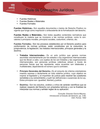 • Fuentes Históricas
• Fuentes Reales o Materiales
• Fuentes Formales
Fuentes Históricas.- Son aquellos documentos o textos de Derecho Positivo no
vigente que funge como inspiración o antecedente de la formalización del derecho.
Fuentes Reales o Materiales.- Son todos aquellos contenidos normativos que
constituyen la materia que se incorpora a las normas jurídicas, como lo son:
valores o principios morales, principios sociales, costumbre, criterios, etc.
Fuentes Formales.- Son los procesos establecidos por el Derecho positivo para
conformación de normas jurídicas; están constituidos por la costumbre, la
jurisprudencia, la legislación, los tratados internacionales, principios generales y la
doctrina.
• Tratados Internacionales.- Es un acto jurídico que genera normas
asumidas voluntariamente por los estados o los organismos internacionales
que los llevan a cabo. Los sujetos de los son Estados y las organizaciones
internacionales, son personas jurídicas colectivas actúan a través de
personas físicas que las represente, estos acuerdos son bilaterales y
multilaterales; dependiendo el número que lo contraten.
• Principio Generales del Derecho.- Es el conjunto de criterios orientadores
insertos expresa o tácitamente en todo sistema jurídico, cuyo objetivo es
inspirar al legislador y al impartidor de justicia para resolver las cuestiones
sometidas a su conocimiento y suplir las deficiencias o ausencias de la Ley.
Estos principios son: igualdad, libertad y justicia.
• Doctrina.- Son los estudios, análisis y crítica de carácter científicos que se
realizan respecto del Derecho con propósitos teóricos y con la finalidad de
interpretar sus normas y señalar reglas de su aplicación.
Consulta: Eduardo García Máynez,
Introducción al Estudio del Derecho, pp. 3-96,
Edit. Porrúa, 1992
 