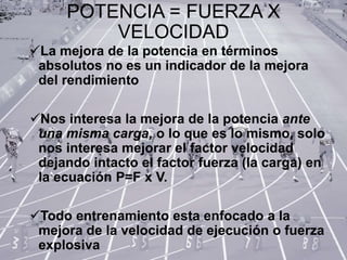 POTENCIA = FUERZA X
VELOCIDAD
La mejora de la potencia en términos
absolutos no es un indicador de la mejora
del rendimiento
Nos interesa la mejora de la potencia ante
una misma carga, o lo que es lo mismo, solo
nos interesa mejorar el factor velocidad
dejando intacto el factor fuerza (la carga) en
la ecuación P=F x V.
Todo entrenamiento esta enfocado a la
mejora de la velocidad de ejecución o fuerza
explosiva
 