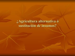 ¿Agricultura alternativa ó
sustitución de insumos?
 