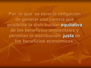 Por lo que se tiene la obligación
de generar una ciencia que
posibilite la distribución equitativa
de los beneficios ambientales y
permitan la distribución justa de
los beneficios económicos.
 