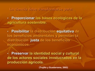 La ciencia debe transformarse para:
• Proporcionar las báses ecológicas de la
agricultura sostenible.
• Posibilitar la distribución equitativa de
los beneficios ambientales y permitan la
distribución justa de los beneficios
económicos.
• Preservar la identidad social y cultural
de los actores sociales involucrados en la
producción agrícola.
(Trujillo y Guadarrama, 2002)
 