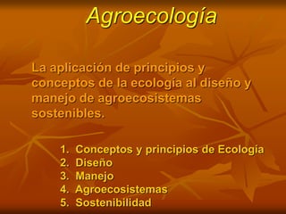 Agroecología
La aplicación de principios y
conceptos de la ecología al diseño y
manejo de agroecosistemas
sostenibles.
1. Conceptos y principios de Ecología
2. Diseño
3. Manejo
4. Agroecosistemas
5. Sostenibilidad
 