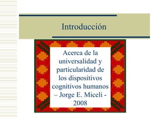 Introducción

     Acerca de la
   universalidad y
  particularidad de
   los dispositivos
cognitivos humanos
 – Jorge E. Miceli -
         2008
 