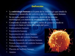 Definición
• La embriología humana es la parte de la embriología que estudia la
formación y desarrollo del embrión y del feto en la especie humana.
• Se encuadra, junto con la anatomía, dentro de las ciencias
morfológicas y es materia de estudio dentro de la medicina.
• Comprende el estudio de los nueve meses de gestación, desde su
concepción hasta su forma final antes del parto.
• Embriogénesis humana
• Fecundación humana
• Segmentación del cigoto humano
• Implantación del embrión humano
• Periodo histotrofo del embrión humano
• Periodo hemotrofo del embrión humano
• Vellosidades coriales
• Placenta del embrión humano
• Amnios
 