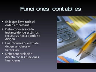Funciones contables Es la que lleva todo el orden empresarial Debe conocer a cada instante donde están los recursos y hacia donde se dirigen  Los informes que expide deben ser claros y concretos Debe tener relación directa con las funciones financieras 