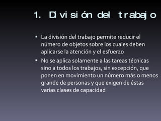 1. División del trabajo La división del trabajo permite reducir el número de objetos sobre los cuales deben aplicarse la atención y el esfuerzo No se aplica solamente a las tareas técnicas sino a todos los trabajos, sin excepción, que ponen en movimiento un número más o menos grande de personas y que exigen de éstas varias clases de capacidad 