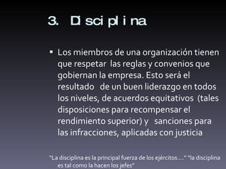 3. Disciplina Los miembros de una organización tienen que respetar  las reglas y convenios que gobiernan la empresa. Esto será el resultado  de un buen liderazgo en todos los niveles, de acuerdos equitativos  (tales disposiciones para recompensar el rendimiento superior) y  sanciones para las infracciones, aplicadas con justicia “ La disciplina es la principal fuerza de los ejércitos….” “la disciplina es tal como la hacen los jefes” 