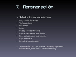 7. Remuneración Salarios Justos y equitativos Por jornadas de tiempo Tarifas por tarea Por trabajo Bonos Participación de utilidades Pago a directores de nivel medio Pago a directores de nivel superior Pago en especie Incentivos no monetarios  “ si es satisfactorio, no motiva, pero que, si provoca descontento, desmotiva”  Frederick Herzberg 