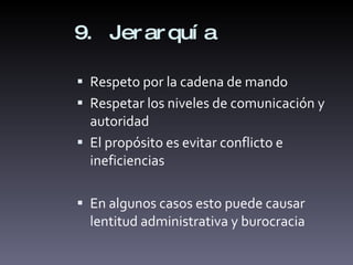 9. Jerarquía Respeto por la cadena de mando Respetar los niveles de comunicación y autoridad El propósito es evitar conflicto e ineficiencias En algunos casos esto puede causar lentitud administrativa y burocracia 