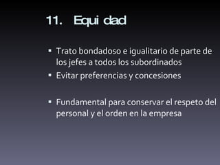 11. Equidad Trato bondadoso e igualitario de parte de los jefes a todos los subordinados Evitar preferencias y concesiones Fundamental para conservar el respeto del personal y el orden en la empresa 