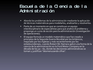 Escuela de la Ciencia de la Administración Aborda los problemas de la administración mediante la aplicación de técnicas matemáticas para modelarlos, analizarlos y resolverlos. Parte de un momento en que se constituye un equipo interdisciplinario de especialistas para que analice el problema y proponga un curso de acción para la administración (investigación de operaciones).  El equipo formula un modelo matemático que fue creado a principios de la Segunda Guerra Mundial por los británicos, mejorado por los ingleses y más recientemente por los estadounidenses, cuando Robert Mc Namara aplicó una forma de la ciencia de la administración en la Ford Motor Company en la década de los 50 – 60, donde las decisiones administrativas se toman y justifican "desmenuzando cifras".  