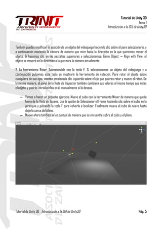 Tutorial de Unity 3D
Tema 1
Introducción a la GUI de Unity3D
También puedes modificar la posición de un objeto del videojuego haciendo clic sobre él para seleccionarlo, y
a continuación moviendo la cámara de manera que mire hacia la dirección en la que queremos mover el
objeto. Si hacemos clic en las pestañas superiores y seleccionamos: Game Object Align with View, el→
objeto se moverá en la dirección a la que mira la cámara actualmente.
2. La herramienta Rotar: Seleccionable con la tecla E. Si seleccionamos un objeto del videojuego y a
continuación pulsamos esta tecla se mostrará la herramienta de rotación. Para rotar el objeto sobre
cualquiera de sus ejes, mantén presionado clic izquierdo sobre el eje que quieres rotar y mueve el ratón. De
la misma manera, el panel de la Vista de Inspector también cambiará sus valores al mismo tiempo que rotas
el objeto, y podrás introducirlos en él manualmente si lo deseas.
– Vamos a hacer un pequeño ejercicio. Mueve el cubo con la herramienta Mover de manera que quede
fuera de la Vista de Escena. Usa la opción de Seleccionar el Frame haciendo clic sobre el cubo en la
jerarquía y pulsando la tecla F para volverlo a localizar. Finalmente mueve el cubo de nuevo hasta
dejarlo cerca del plano.
– Mueve ahora también la luz puntual de manera que se encuentre sobre el cubo y el plano.
Tutorial de Unity 3D Introducción a la GUI de Unity3D Pág. 5
 