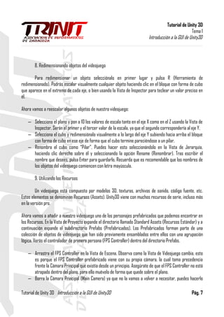Tutorial de Unity 3D
Tema 1
Introducción a la GUI de Unity3D
8. Redimensionando objetos del videojuego
Para redimensionar un objeto selecciónalo en primer lugar y pulsa R (Herramienta de
redimensionado). Podrás escalar visualmente cualquier objeto haciendo clic en el bloque con forma de cubo
que aparece en el extremo de cada eje, o bien usando la Vista de Inspector para teclear un valor preciso en
él.
Ahora vamos a reescalar algunos objetos de nuestro videojuego:
– Selecciona el plano y pon a 10 los valores de escala tanto en el eje X como en el Z usando la Vista de
Inspector. Serán el primer y el tercer valor de la escala, ya que el segundo correspondería al eje Y.
– Selecciona el cubo y redimensiónalo visualmente a lo largo del eje Y subiendo hacia arriba el bloque
con forma de cubo en ese eje de forma que el cubo termine pareciéndose a un pilar.
– Renombra el cubo como “Pilar”. Puedes hacer esto seleccionándolo en la Vista de Jerarquía,
haciendo clic derecho sobre él y seleccionando la opción Rename (Renombrar). Tras escribir el
nombre que desees, pulsa Enter para guardarlo. Recuerda que es recomendable que los nombres de
los objetos del videojuego comiencen con letra mayúscula.
9. Utilizando los Recursos
Un videojuego está compuesto por modelos 3D, texturas, archivos de sonido, código fuente, etc.
Estos elementos se denominan Recursos (Assets). Unity3D viene con muchos recursos de serie, incluso más
en la versión pro.
Ahora vamos a añadir a nuestro videojuego uno de los personajes prefabricados que podemos encontrar en
los Recursos. En la Vista de Proyecto expande el directorio llamado Standard Assets (Recursos Estándar) y a
continuación expande el subdirectorio Prefabs (Prefabricados). Los Prefabricados forman parte de una
colección de objetos de videojuego que han sido previamente ensamblados entre ellos con una agrupación
lógica. Verás el controlador de primera persona (FPS Controller) dentro del directorio Prefabs.
– Arrastra el FPS Controller en la Vista de Escena. Observa como la Vista de Videojuego cambia, esto
es porque el FPS Controller prefabricado viene con su propia cámara, la cual toma precedencia
frente la Cámara Principal que existía desde un principio. Asegúrate de que el FPS Controller no está
atrapado dentro del plano, para ello muévelo de forma que quede sobre el plano.
– Borra la Cámara Principal (Main Camera) ya que no la vamos a volver a necesitar, puedes hacerlo
Tutorial de Unity 3D Introducción a la GUI de Unity3D Pág. 7
 
