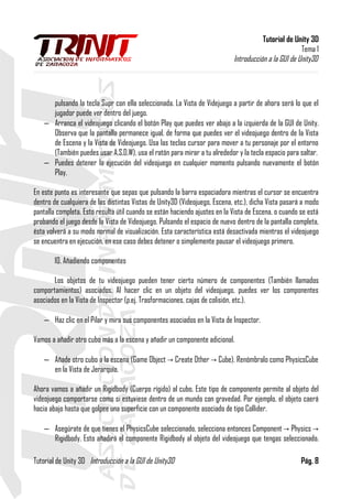 Tutorial de Unity 3D
Tema 1
Introducción a la GUI de Unity3D
pulsando la tecla Supr con ella seleccionada. La Vista de Videjuego a partir de ahora será lo que el
jugador puede ver dentro del juego.
– Arranca el videojuego clicando el botón Play que puedes ver abajo a la izquierda de la GUI de Unity.
Observa que la pantalla permanece igual, de forma que puedes ver el videojuego dentro de la Vista
de Escena y la Vista de Videojuego. Usa las teclas cursor para mover a tu personaje por el entorno
(También puedes usar A,S,D,W), usa el ratón para mirar a tu alrededor y la tecla espacio para saltar.
– Puedes detener la ejecución del videojuego en cualquier momento pulsando nuevamente el botón
Play.
En este punto es interesante que sepas que pulsando la barra espaciadora mientras el cursor se encuentra
dentro de cualquiera de las distintas Vistas de Unity3D (Videojuego, Escena, etc.), dicha Vista pasará a modo
pantalla completa. Esto resulta útil cuando se están haciendo ajustes en la Vista de Escena, o cuando se está
probando el juego desde la Vista de Videojuego. Pulsando el espacio de nuevo dentro de la pantalla completa,
ésta volverá a su modo normal de visualización. Esta característica está desactivada mientras el videojuego
se encuentra en ejecución, en ese caso debes detener o simplemente pausar el videojuego primero.
10. Añadiendo componentes
Los objetos de tu videojuego pueden tener cierto número de componentes (También llamados
comportamientos) asociados. Al hacer clic en un objeto del videojuego, puedes ver los componentes
asociados en la Vista de Inspector (p.ej. Trasformaciones, cajas de colisión, etc.).
– Haz clic en el Pilar y mira sus componentes asociados en la Vista de Inspector.
Vamos a añadir otro cubo más a la escena y añadir un componente adicional.
– Añade otro cubo a la escena (Game Object Create Other Cube). Renómbralo como PhysicsCube→ →
en la Vista de Jerarquía.
Ahora vamos a añadir un Rigidbody (Cuerpo rígido) al cubo. Este tipo de componente permite al objeto del
videojuego comportarse como si estuviese dentro de un mundo con gravedad. Por ejemplo, el objeto caerá
hacia abajo hasta que golpee una superficie con un componente asociado de tipo Collider.
– Asegúrate de que tienes el PhysicsCube seleccionado, selecciona entonces Component Physics→ →
Rigidbody. Esto añadirá el componente Rigidbody al objeto del videojuego que tengas seleccionado.
Tutorial de Unity 3D Introducción a la GUI de Unity3D Pág. 8
 