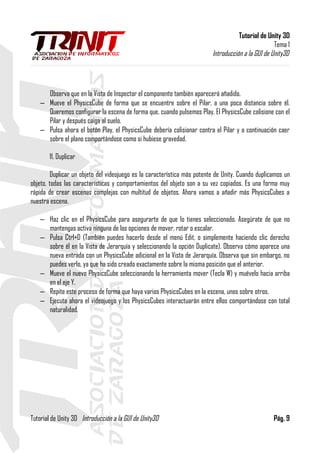 Tutorial de Unity 3D
Tema 1
Introducción a la GUI de Unity3D
Observa que en la Vista de Inspector el componente también aparecerá añadido.
– Mueve el PhysicsCube de forma que se encuentre sobre el Pilar, a una poca distancia sobre él.
Queremos configurar la escena de forma que, cuando pulsemos Play, El PhysicsCube colisione con el
Pilar y después caiga al suelo.
– Pulsa ahora el botón Play, el PhysicsCube debería colisionar contra el Pilar y a continuación caer
sobre el plano comportándose como si hubiese gravedad.
11. Duplicar
Duplicar un objeto del videojuego es la característica más potente de Unity. Cuando duplicamos un
objeto, todas las características y comportamientos del objeto son a su vez copiados. Es una forma muy
rápida de crear escenas complejas con multitud de objetos. Ahora vamos a añadir más PhysicsCubes a
nuestra escena.
– Haz clic en el PhysicsCube para asegurarte de que lo tienes seleccionado. Asegúrate de que no
mantengas activa ninguna de las opciones de mover, rotar o escalar.
– Pulsa Ctrl+D (También puedes hacerlo desde el menú Edit, o simplemente haciendo clic derecho
sobre él en la Vista de Jerarquía y seleccionando la opción Duplicate). Observa cómo aparece una
nueva entrada con un PhysicsCube adicional en la Vista de Jerarquía. Observa que sin embargo, no
puedes verlo, ya que ha sido creado exactamente sobre la misma posición que el anterior.
– Mueve el nuevo PhysicsCube seleccionando la herramienta mover (Tecla W) y muévelo hacia arriba
en el eje Y.
– Repite este proceso de forma que haya varios PhysicsCubes en la escena, unos sobre otros.
– Ejecuta ahora el videojuego y los PhysicsCubes interactuarán entre ellos comportándose con total
naturalidad.
Tutorial de Unity 3D Introducción a la GUI de Unity3D Pág. 9
 