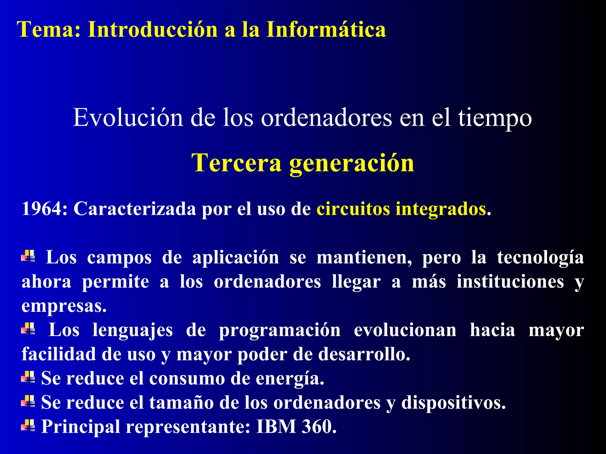 1964: Caracterizada por el uso de circuitos integrados.
Los campos de aplicación se mantienen, pero la tecnología
ahora permite a los ordenadores llegar a más instituciones y
empresas.
Los lenguajes de programación evolucionan hacia mayor
facilidad de uso y mayor poder de desarrollo.
Se reduce el consumo de energía.
Se reduce el tamaño de los ordenadores y dispositivos.
Principal representante: IBM 360.
Evolución de los ordenadores en el tiempo
Tercera generación
Tema: Introducción a la Informática
 