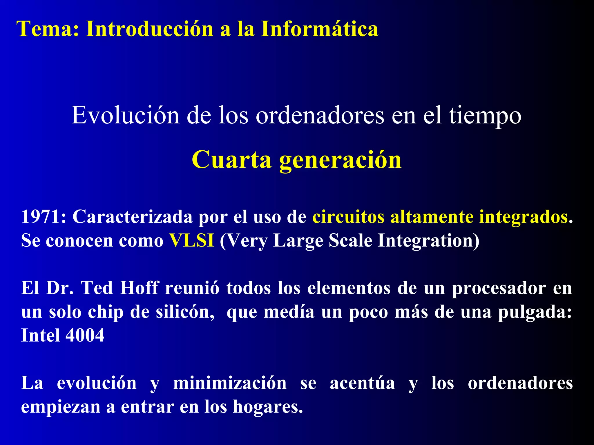 1971: Caracterizada por el uso de circuitos altamente integrados.
Se conocen como VLSI (Very Large Scale Integration)
El Dr. Ted Hoff reunió todos los elementos de un procesador en
un solo chip de silicón, que medía un poco más de una pulgada:
Intel 4004
La evolución y minimización se acentúa y los ordenadores
empiezan a entrar en los hogares.
Evolución de los ordenadores en el tiempo
Cuarta generación
Tema: Introducción a la Informática
 