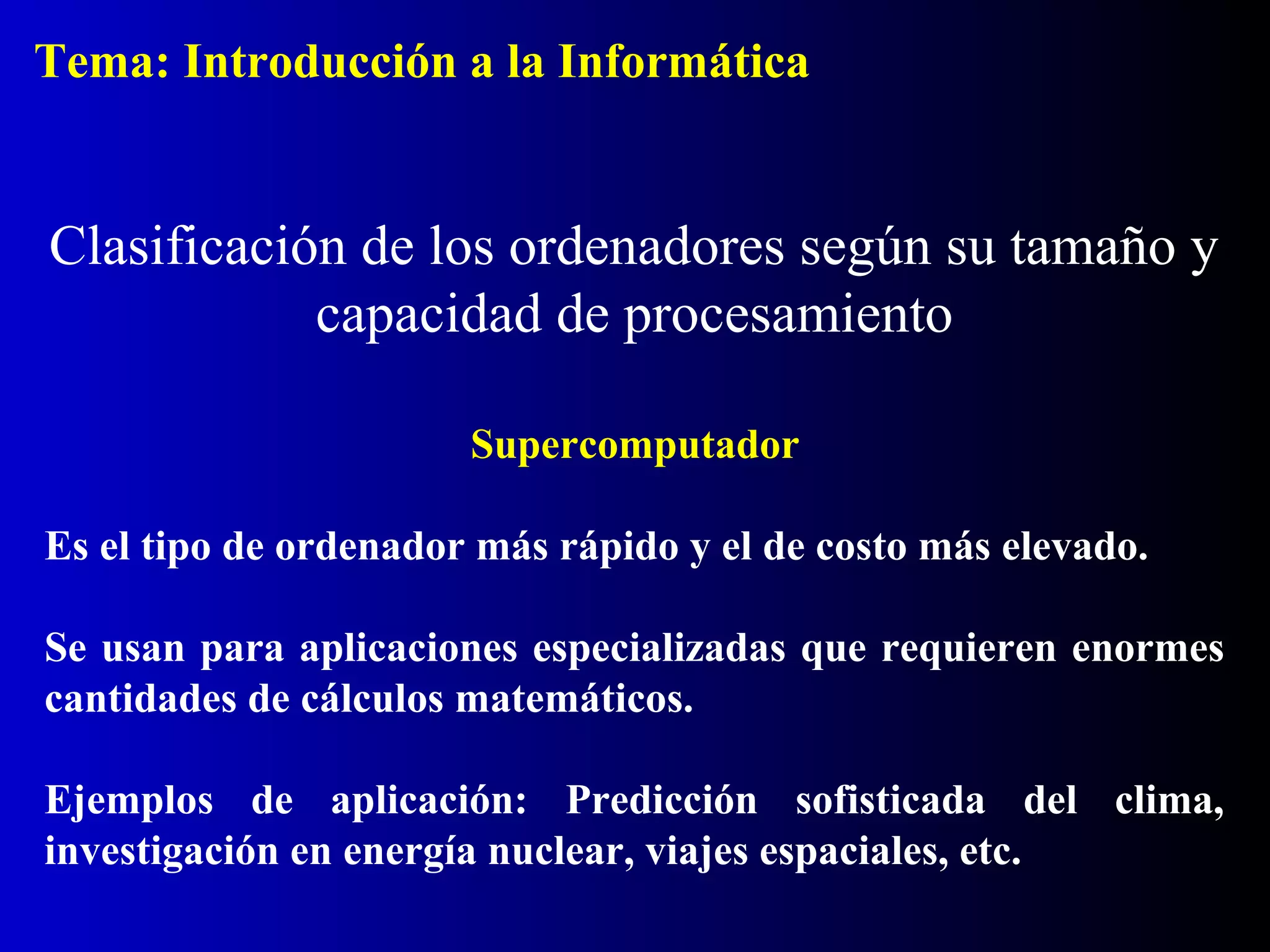 Supercomputador
Es el tipo de ordenador más rápido y el de costo más elevado.
Se usan para aplicaciones especializadas que requieren enormes
cantidades de cálculos matemáticos.
Ejemplos de aplicación: Predicción sofisticada del clima,
investigación en energía nuclear, viajes espaciales, etc.
Clasificación de los ordenadores según su tamaño y
capacidad de procesamiento
Tema: Introducción a la Informática
 