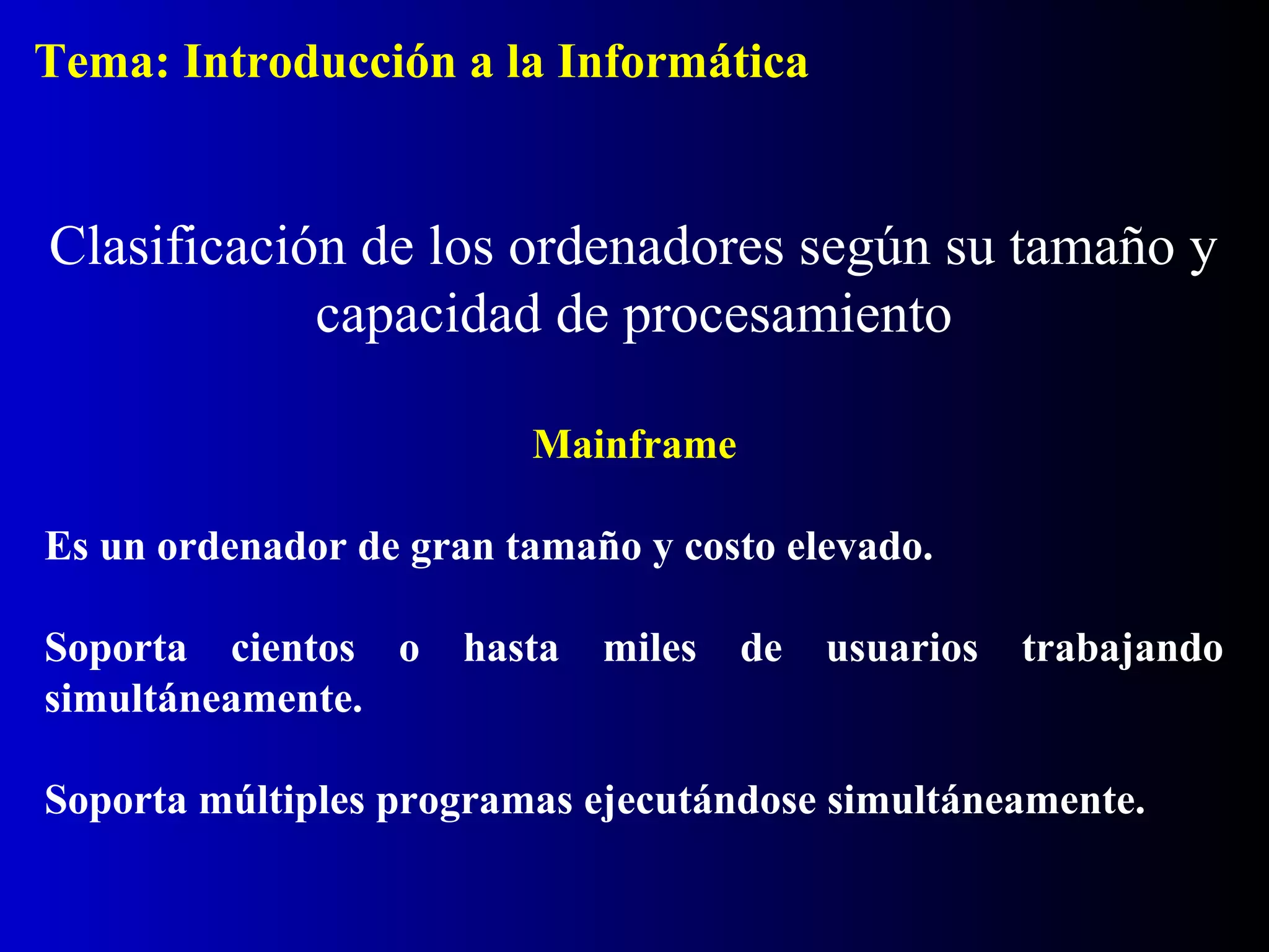 Mainframe
Es un ordenador de gran tamaño y costo elevado.
Soporta cientos o hasta miles de usuarios trabajando
simultáneamente.
Soporta múltiples programas ejecutándose simultáneamente.
Clasificación de los ordenadores según su tamaño y
capacidad de procesamiento
Tema: Introducción a la Informática
 
