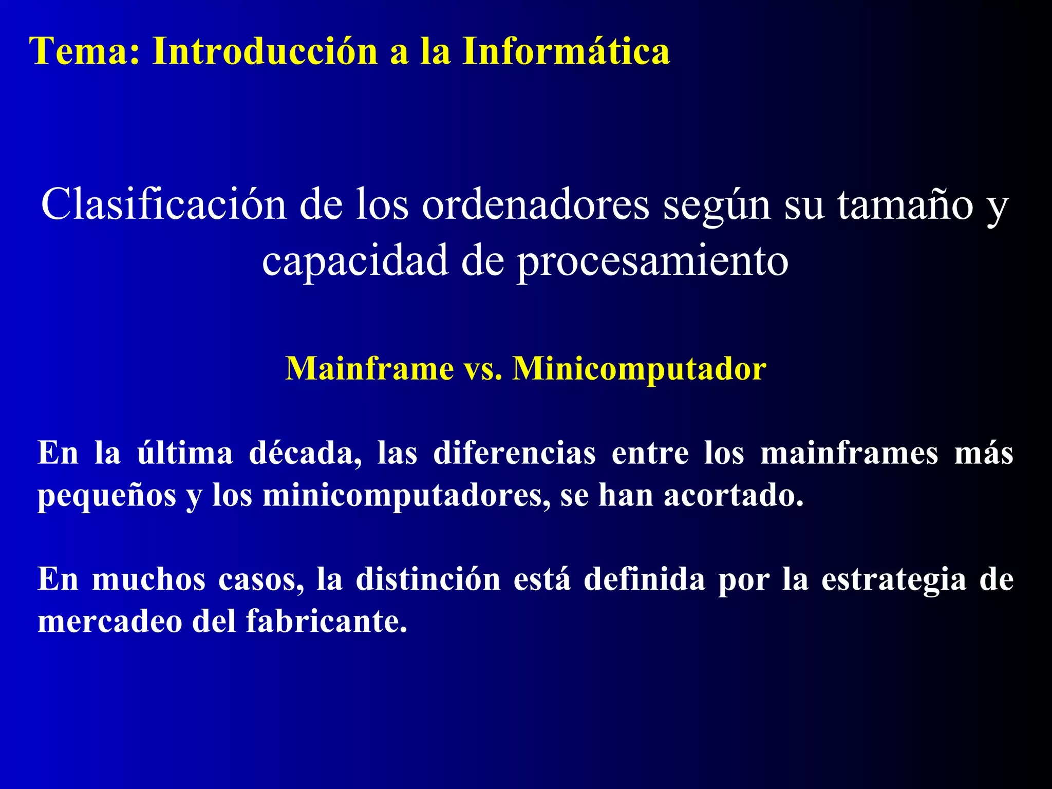 Mainframe vs. Minicomputador
En la última década, las diferencias entre los mainframes más
pequeños y los minicomputadores, se han acortado.
En muchos casos, la distinción está definida por la estrategia de
mercadeo del fabricante.
Clasificación de los ordenadores según su tamaño y
capacidad de procesamiento
Tema: Introducción a la Informática
 