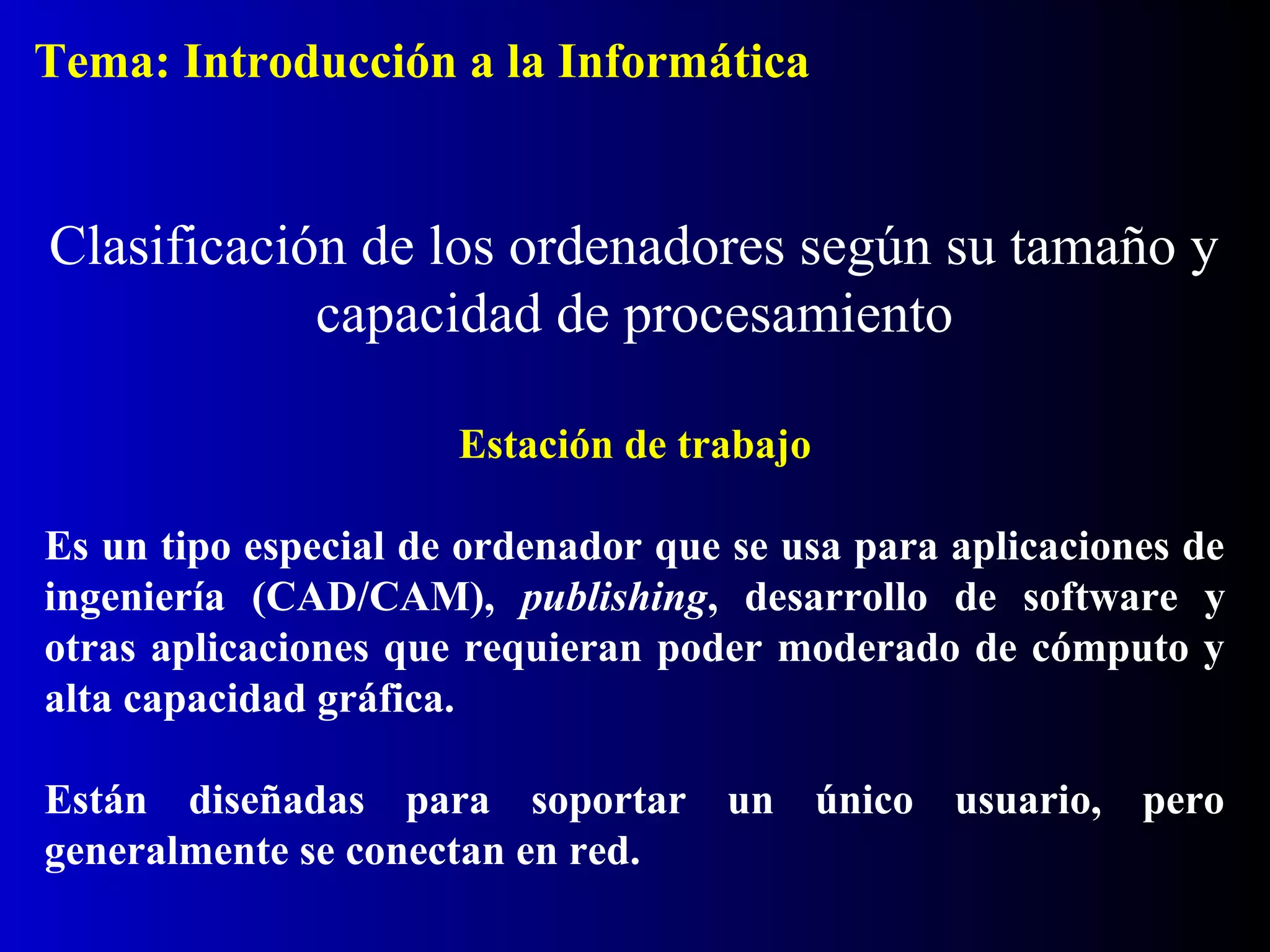 Estación de trabajo
Es un tipo especial de ordenador que se usa para aplicaciones de
ingeniería (CAD/CAM), publishing, desarrollo de software y
otras aplicaciones que requieran poder moderado de cómputo y
alta capacidad gráfica.
Están diseñadas para soportar un único usuario, pero
generalmente se conectan en red.
Clasificación de los ordenadores según su tamaño y
capacidad de procesamiento
Tema: Introducción a la Informática
 