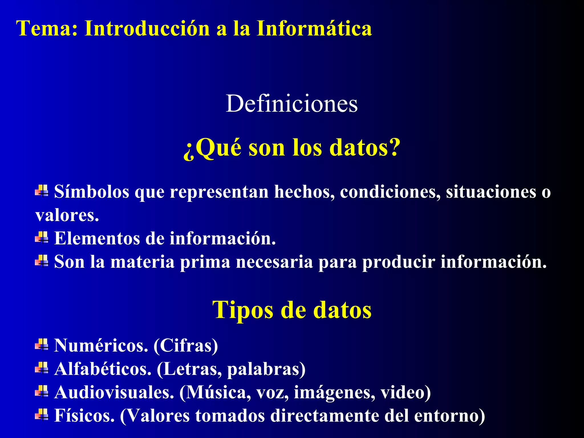 Símbolos que representan hechos, condiciones, situaciones o
valores.
Elementos de información.
Son la materia prima necesaria para producir información.
Definiciones
¿Qué son los datos?
Tipos de datos
Numéricos. (Cifras)
Alfabéticos. (Letras, palabras)
Audiovisuales. (Música, voz, imágenes, video)
Físicos. (Valores tomados directamente del entorno)
Tema: Introducción a la Informática
 