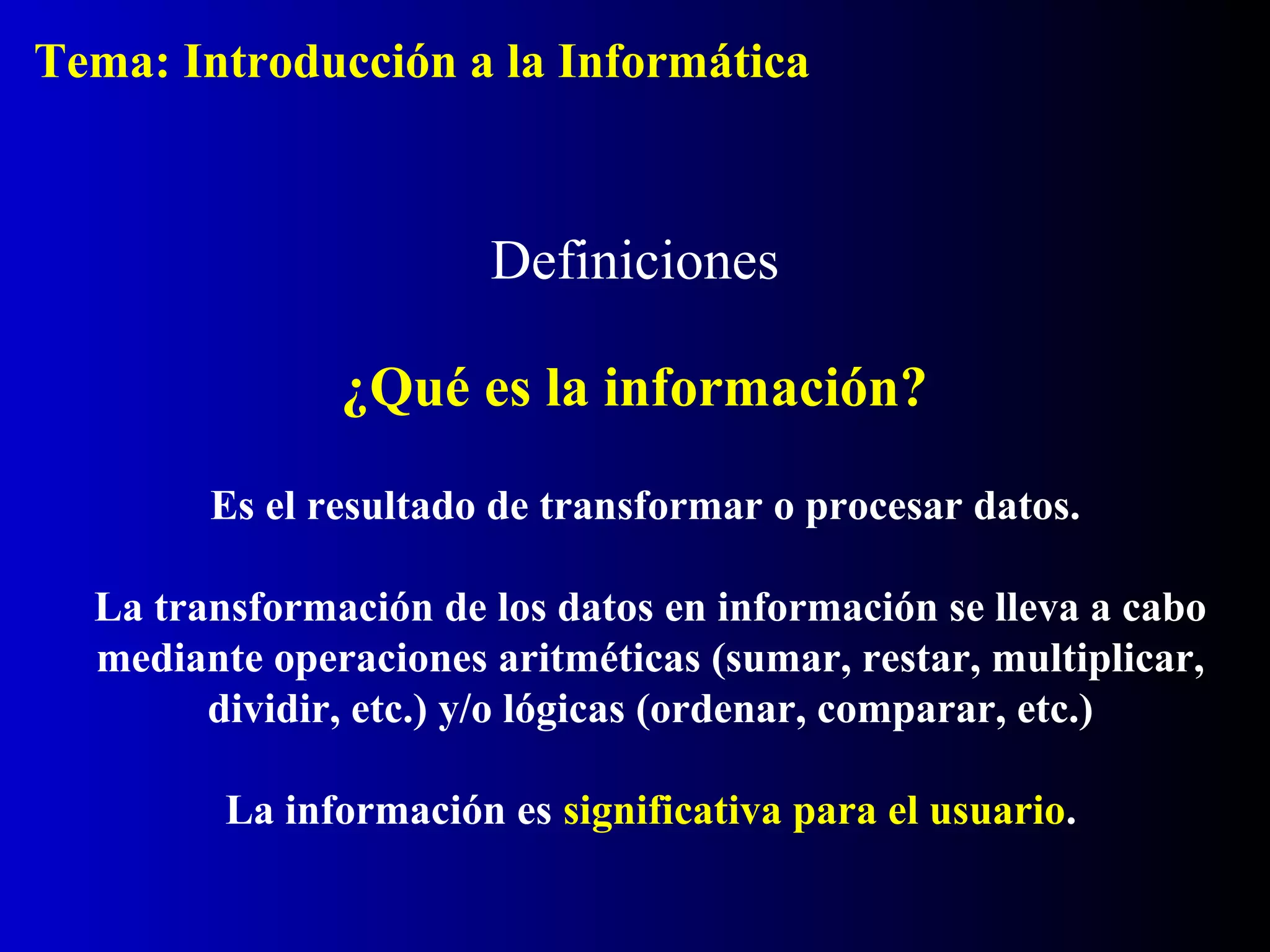 Definiciones
¿Qué es la información?
Es el resultado de transformar o procesar datos.
La transformación de los datos en información se lleva a cabo
mediante operaciones aritméticas (sumar, restar, multiplicar,
dividir, etc.) y/o lógicas (ordenar, comparar, etc.)
La información es significativa para el usuario.
Tema: Introducción a la Informática
 