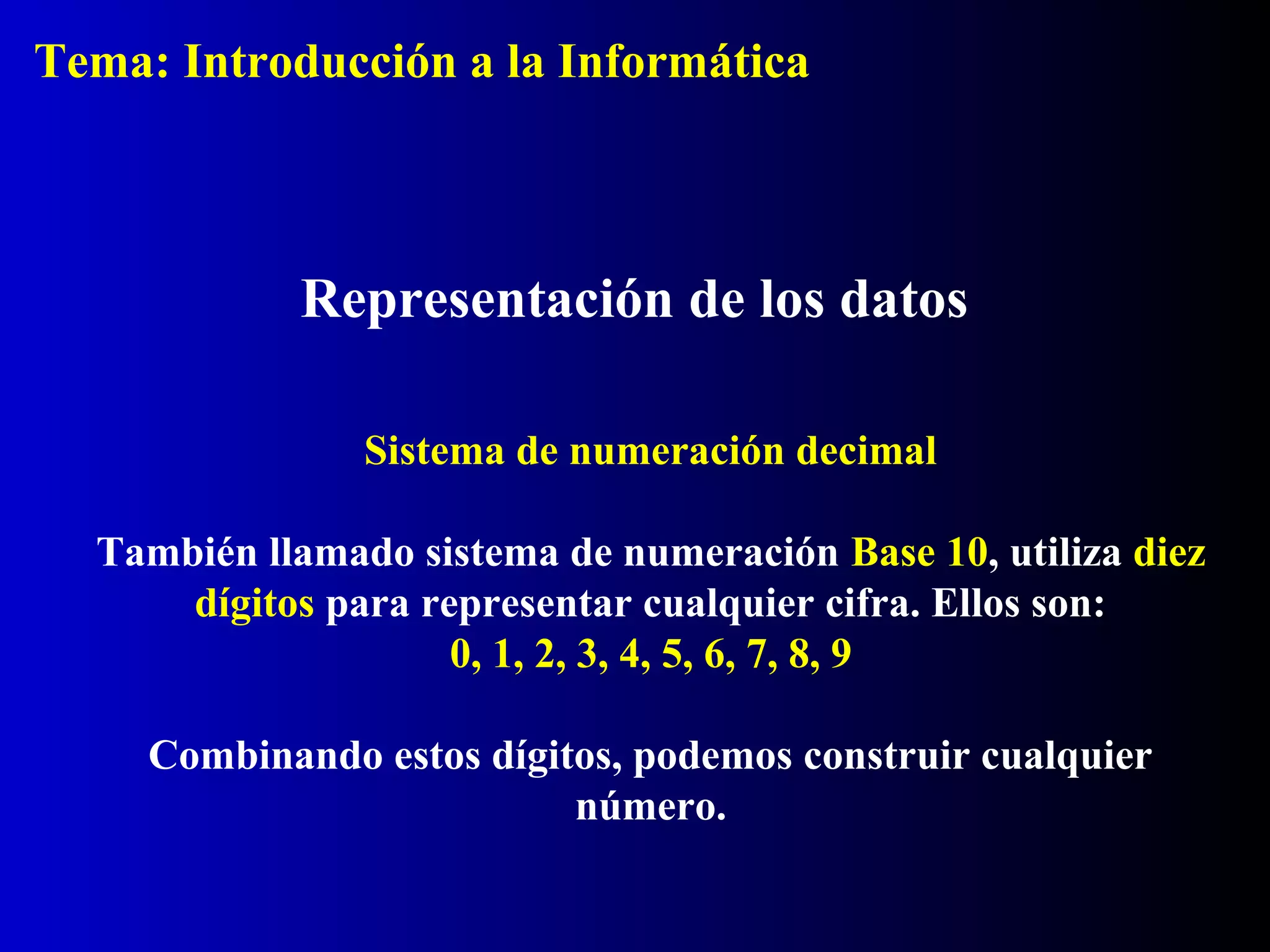 Representación de los datos
Sistema de numeración decimal
También llamado sistema de numeración Base 10, utiliza diez
dígitos para representar cualquier cifra. Ellos son:
0, 1, 2, 3, 4, 5, 6, 7, 8, 9
Combinando estos dígitos, podemos construir cualquier
número.
Tema: Introducción a la Informática
 