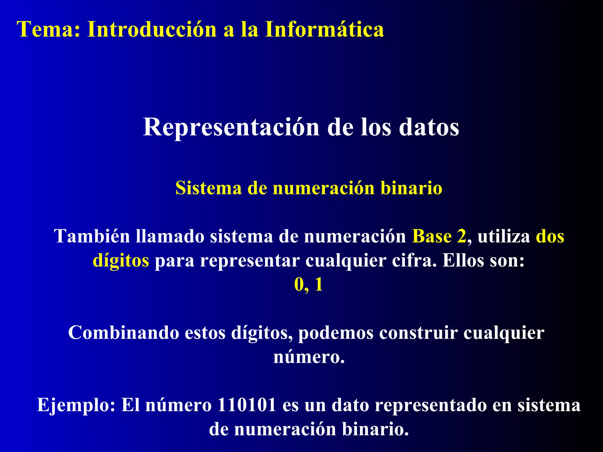 Sistema de numeración binario
También llamado sistema de numeración Base 2, utiliza dos
dígitos para representar cualquier cifra. Ellos son:
0, 1
Combinando estos dígitos, podemos construir cualquier
número.
Ejemplo: El número 110101 es un dato representado en sistema
de numeración binario.
Representación de los datos
Tema: Introducción a la Informática
 