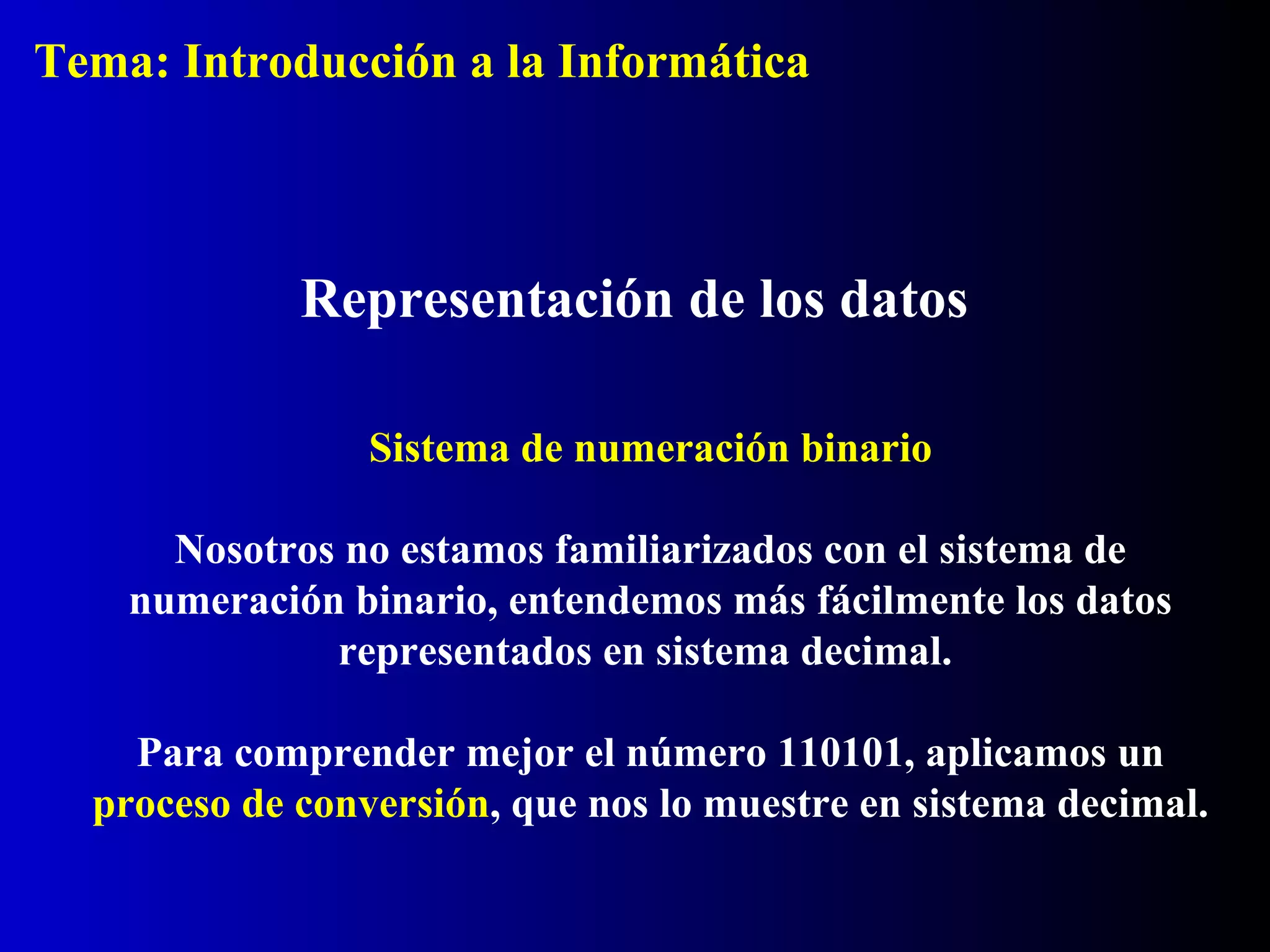 Sistema de numeración binario
Nosotros no estamos familiarizados con el sistema de
numeración binario, entendemos más fácilmente los datos
representados en sistema decimal.
Para comprender mejor el número 110101, aplicamos un
proceso de conversión, que nos lo muestre en sistema decimal.
Representación de los datos
Tema: Introducción a la Informática
 