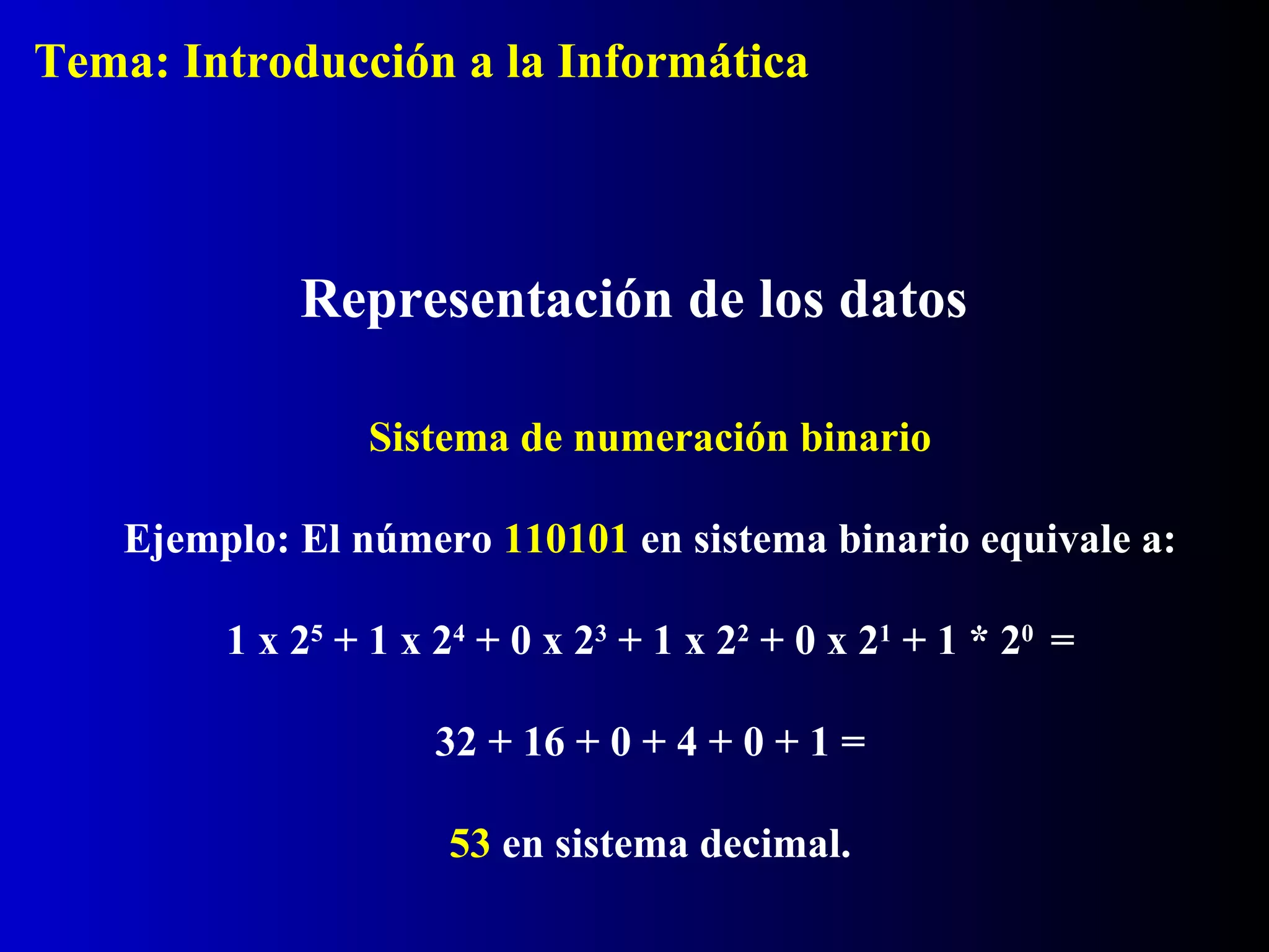 Sistema de numeración binario
Ejemplo: El número 110101 en sistema binario equivale a:
1 x 25
+ 1 x 24
+ 0 x 23
+ 1 x 22
+ 0 x 21
+ 1 * 20
=
32 + 16 + 0 + 4 + 0 + 1 =
53 en sistema decimal.
Representación de los datos
Tema: Introducción a la Informática
 