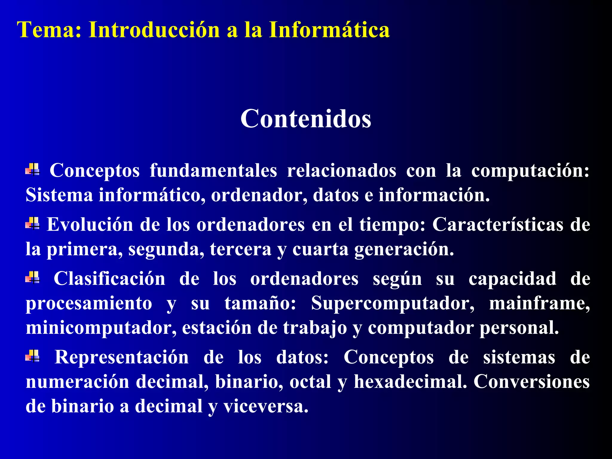 Contenidos
Conceptos fundamentales relacionados con la computación:
Sistema informático, ordenador, datos e información.
Evolución de los ordenadores en el tiempo: Características de
la primera, segunda, tercera y cuarta generación.
Clasificación de los ordenadores según su capacidad de
procesamiento y su tamaño: Supercomputador, mainframe,
minicomputador, estación de trabajo y computador personal.
Representación de los datos: Conceptos de sistemas de
numeración decimal, binario, octal y hexadecimal. Conversiones
de binario a decimal y viceversa.
Tema: Introducción a la Informática
 